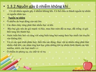 • 1.3.2.Nguồn gây ô nhiễm không khí
• Có rất nhiều nguồn gây ô nhiễm không khí. Có thể chia ra thành nguồn tự nhiên
và nguồn nhân tạo.
• Nguồn tự nhiên
• Ô nhiễm do hoạt động của núi lửa
• Các đám cháy rừng phát thải nhiều bụi và khí.
• Bão bụi gây nên do gió mạnh và bão, mưa bào mòn đất sa mạc, đất trồng và gió
thổi tung lên thành bụi.
• Nước biển bốc hơi và cùng với sóng biển tung bọt mang theo bụi muối lan truyền
vào không khí.
• Và có các quá trình phân huỷ, thối rữa xác động, thực vật tự nhiên cũng phát thải
nhiều chất khí, các phản ứng hoá học giữa những khí tự nhiên hình thành các khí
sunfua, nitrit, các loại muối v.v
• Ô nhiễm do phóng xạ, các chất từ vũ trụ
 