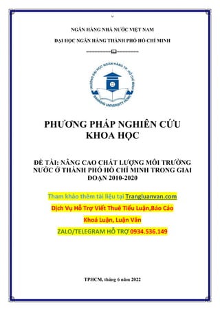 0
NGÂN HÀNG NHÀ NƯỚC VIỆT NAM
ĐẠI HỌC NGÂN HÀNG THÀNH PHỐ HỒ CHÍ MINH
=================
PHƯƠNG PHÁP NGHIÊN CỨU
KHOA HỌC
ĐỀ TÀI: NÂNG CAO CHẤT LƯỢNG MÔI TRƯỜNG
NƯỚC Ở THÀNH PHỐ HỒ CHÍ MINH TRONG GIAI
ĐOẠN 2010-2020
Tham khảo thêm tài liệu tại Trangluanvan.com
Dịch Vụ Hỗ Trợ Viết Thuê Tiểu Luận,Báo Cáo
Khoá Luận, Luận Văn
ZALO/TELEGRAM HỖ TRỢ 0934.536.149
TPHCM, tháng 6 năm 2022
 