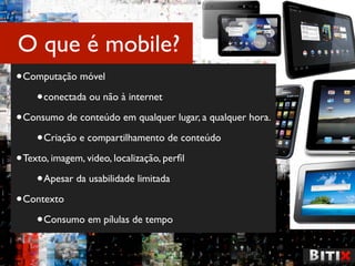 O que é mobile?
• Computação móvel
     • conectada ou não à internet
• Consumo de conteúdo em qualquer lugar, a qualquer hora.
     • Criação e compartilhamento de conteúdo
• Texto, imagem, video, localização, perﬁl
     • Apesar da usabilidade limitada
• Contexto
     • Consumo em pílulas de tempo
 
