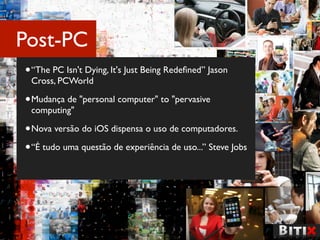 Post-PC
• “The PC Isn't Dying, It's Just Being Redeﬁned” Jason
 Cross, PCWorld

• Mudança de "personal computer" to "pervasive
 computing"

• Nova versão do iOS dispensa o uso de computadores.
• “É tudo uma questão de experiência de uso...” Steve Jobs
 