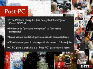 Post-PC
• “The PC Isn't Dying, It's Just Being Redeﬁned” Jason
 Cross, PCWorld

• Mudança de "personal computer" to "pervasive
 computing"

• Nova versão do iOS dispensa o uso de computadores.
• “É tudo uma questão de experiência de uso...” Steve Jobs
• O PC para o trabalho e o “Post-PC” para todo o resto.
 