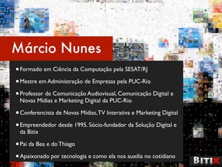 Márcio Nunes
• Formado em Ciência da Computação pela SESAT/RJ
• Mestre em Administração de Empresas pela PUC-Rio
• Professor de Comunicação Audiovisual, Comunicação Digital e
 Novas Mídias e Marketing Digital da PUC-Rio

• Conferencista de Novas Mídias, TV Interativa e Marketing Digital
• Empreendedor desde 1995. Sócio-fundador da Solução Digital e
 da Bitix

• Pai da Bea e do Thiago
• Apaixonado por tecnologia e como ela nos auxilia no cotidiano
 