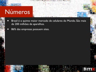 Números
•   Brasil é o quinto maior mercado de celulares do Mundo. São mais
    de 200 milhões de aparelhos.

•   86% das empresas possuem sites.
 