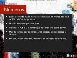 Números
•   Brasil é o quinto maior mercado de celulares do Mundo. São mais
    de 200 milhões de aparelhos.

•   86% das empresas possuem sites.

•   Nas classes A, B e C a penetração de e-mail está acima de 90%.

•   Mais da metade dos celulares nestas classes possuem acesso a
    internet.

•   Em 2010 foram vendidos 10 milhões de smartphones no Brasil.
 