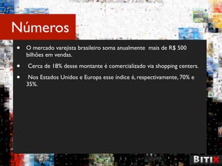 Números
•   O mercado varejista brasileiro soma anualmente mais de R$ 500
    bilhões em vendas.

•   Cerca de 18% desse montante é comercializado via shopping centers.

•    Nos Estados Unidos e Europa esse índice é, respectivamente, 70% e
    35%.
 
