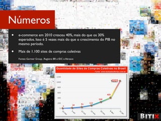 Números
•   e-commerce em 2010 cresceu 40%, mais do que os 30%
    esperados. Isso é 5 vezes mais do que o crescimento do PIB no
    mesmo período.

•   Mais de 1.100 sites de compras coletivas
    Fontes: Gartner Group , Registro BR e IDC e Abrasce
 
