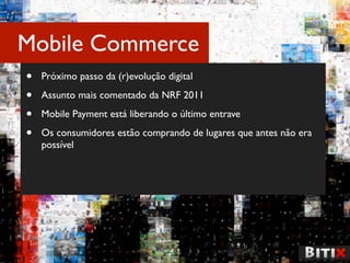 Mobile Commerce
•   Próximo passo da (r)evolução digital

•   Assunto mais comentado da NRF 2011

•   Mobile Payment está liberando o último entrave

•   Os consumidores estão comprando de lugares que antes não era
    possível
 