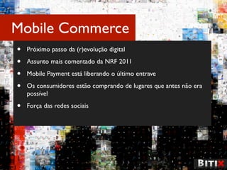 Mobile Commerce
•   Próximo passo da (r)evolução digital

•   Assunto mais comentado da NRF 2011

•   Mobile Payment está liberando o último entrave

•   Os consumidores estão comprando de lugares que antes não era
    possível

•   Força das redes sociais
 