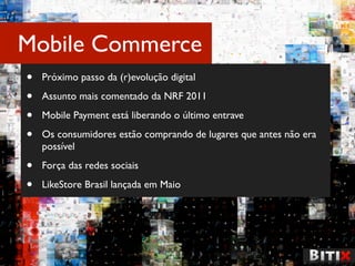 Mobile Commerce
•   Próximo passo da (r)evolução digital

•   Assunto mais comentado da NRF 2011

•   Mobile Payment está liberando o último entrave

•   Os consumidores estão comprando de lugares que antes não era
    possível

•   Força das redes sociais

•   LikeStore Brasil lançada em Maio
 