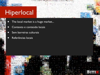 Hiperlocal
•   The local market is a huge market...

•   Contexto e conteúdo locais

•   Sem barreiras culturais

•   Referências locais
 