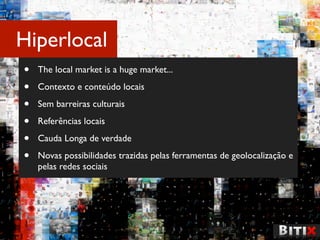 Hiperlocal
•   The local market is a huge market...

•   Contexto e conteúdo locais

•   Sem barreiras culturais

•   Referências locais

•   Cauda Longa de verdade

•   Novas possibilidades trazidas pelas ferramentas de geolocalização e
    pelas redes sociais
 