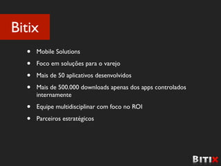 Bitix
  •   Mobile Solutions

  •   Foco em soluções para o varejo

  •   Mais de 50 aplicativos desenvolvidos

  •   Mais de 500.000 downloads apenas dos apps controlados
      internamente

  •   Equipe multidisciplinar com foco no ROI

  •   Parceiros estratégicos
 