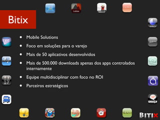Bitix
  •   Mobile Solutions

  •   Foco em soluções para o varejo

  •   Mais de 50 aplicativos desenvolvidos

  •   Mais de 500.000 downloads apenas dos apps controlados
      internamente

  •   Equipe multidisciplinar com foco no ROI

  •   Parceiros estratégicos
 
