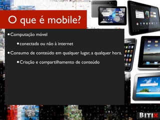 O que é mobile?
• Computação móvel
    • conectada ou não à internet
• Consumo de conteúdo em qualquer lugar, a qualquer hora.
    • Criação e compartilhamento de conteúdo
 