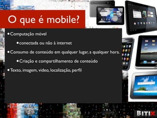 O que é mobile?
• Computação móvel
     • conectada ou não à internet
• Consumo de conteúdo em qualquer lugar, a qualquer hora.
     • Criação e compartilhamento de conteúdo
• Texto, imagem, video, localização, perﬁl
 