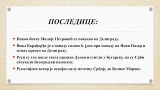 ПОСЛЕДИЦЕ:
 Након битке Милоје Петровић се повукао ка Делиграду.
 Вожд Карађорђе је о нападу сазнао 6. јуна при нападу на Нови Пазар и
одмах кренуо ка Делиграду.
 Руси су тек после свега прешли Дунав и стигли у Бугарску, па су Срби
сачували Београдски пашалук.
 Румелијски везир је освојио целу источну Србију до Велике Мораве.
 