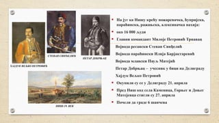  На југ ка Нишу крећу пожаревачка, ћупријска,
параћинска, ражањска, алексиначка нахија:
 око 16 000 људи
 Главни командант Милојe Петровић Трнавaц
Војвода ресавски Стеван Синђелић
Војвода параћински Илија Барјактаревић
Војвода млавски Пауљ Матејић
Петар Добрњац – учесник у бици на Делиграду
Хајдук Вељко Петровић
 Окупили су се у Делиграду 21. априла
 Пред Ниш код села Каменица, Горњег и Доњег
Матејевца стигли су 27. априла
 Почели да граде 6 шанчева
СТЕВАН СИНЂЕЛИЋ
ПЕТАР ДОБРЊАЦ
ХАЈДУК ВЕЉКО ПЕТРОВИЋ
НИШ-19. ВЕК
 