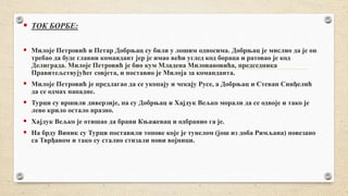  ТОК БОРБЕ:
 Милоје Петровић и Петар Добрњац су били у лошим односима. Добрњац је мислио да је он
требао да буде главни командант јер је имао већи углед код бораца и ратовао је код
Делиграда. Милоје Петровић је био кум Младена Миловановића, председника
Правитељствујућег совјета, и поставио је Милоја за команданта.
 Милоје Петровић је предлагао да се укопају и чекају Русе, а Добрњац и Стеван Синђелић
да се одмах нападне.
 Турци су вршили диверзије, па су Добрњац и Хајдук Вељко морали да се одвоје и тако је
лево крило остало празно.
 Хајдук Вељко је отишао да брани Књажевац и одбранио га је.
 На брду Виник су Турци поставили топове које је тунелом (још из доба Римљана) повезано
са Тврђавом и тако су стално стизали нови војници.
 