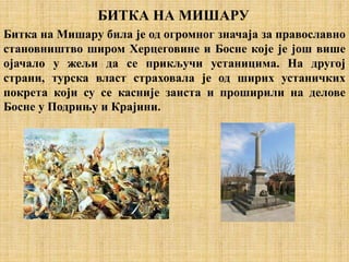 БИТКА НА МИШАРУ
Битка на Мишару била је од огромног значаја за православно
становништво широм Херцеговине и Босне које је још више
ојачало у жељи да се прикључи устаницима. На другој
страни, турска власт страховала је од ширих устаничких
покрета који су се касније заиста и проширили на делове
Босне у Подрињу и Крајини.
 