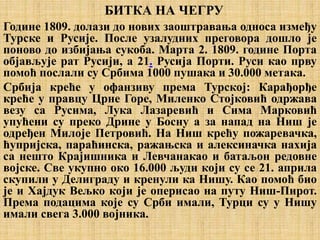 БИТКА НА ЧЕГРУ
Године 1809. долази до нових заоштравања односа између
Турске и Русије. После узалудних преговора дошло је
поново до избијања сукоба. Марта 2. 1809. године Порта
објављује рат Русији, а 21. Русија Порти. Руси као прву
помоћ послали су Србима 1000 пушака и 30.000 метака.
Србија креће у офанзиву према Турској: Карађорђе
креће у правцу Црне Горе, Миленко Стојковић одржава
везу са Русима, Лука Лазаревић и Сима Марковић
упућени су преко Дрине у Босну а за напад на Ниш је
одређен Милоје Петровић. На Ниш крећу пожаревачка,
ћупријска, параћинска, ражањска и алексиначка нахија
са нешто Крајишника и Левчанакао и батаљон редовне
војске. Све укупно око 16.000 људи који су се 21. априла
скупили у Делиграду и кренули ка Нишу. Као помоћ био
је и Хајдук Вељко који је оперисао на путу Ниш-Пирот.
Према подацима које су Срби имали, Турци су у Нишу
имали свега 3.000 војника.
 