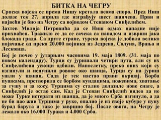 БИТКА НА ЧЕГРУ
Српска војска се према Нишу кретала веома споро. Пред Ниш
долазе тек 27. априла где изграђују шест шанчева. Први и
највећи је био на Чегру са војводом Стеваном Синђелићем.
Захтев Милоја Петровића да се Ниш одмах нападне није
прихваћен. Тражило се да се сачека са нападом и изврши јака
блокада града. Са друге стране, турска војска је добила велико
појачање од преко 20.000 војника из Једрена, Солуна, Врања и
Лесковца.
Бој је почео у јутарњим часовима 19. маја 1809. (31. маја по
новом календару). Турци су јуришали четири пута, али су их
Синђелићеви ускоци одбили. Напослетку, преко оних који су
изгинули и испунили ровове око шанца, Турци су на јуриш
ушли у шанац. Сада је тек настао прави окршај. Борба
пушкама, претворила се борбом кундацима, ножевима, хватање
за гушу и за косу. Турцима су стално долазиле нове снаге, а
Синђелић је остао сам. Кад је Стеван Синђелић видео да не
може Турке истерати из шанца, да је много Срба изгинуло, а да
не би пао жив Турцима у руке, опалио је из своје кубуре у пуну
бурад барута и тако је завршио бој. После овога, на Чегру је
лежало око 16.000 Турака и 4.000 Срба.
 
