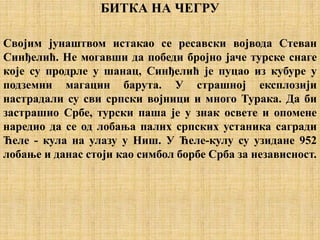 БИТКА НА ЧЕГРУ
Својим јунаштвом истакао се ресавски војвода Стеван
Синђелић. Не могавши да победи бројно јаче турске снаге
које су продрле у шанац, Синђелић је пуцао из кубуре у
подземни магацин барута. У страшној експлозији
настрадали су сви српски војници и много Турака. Да би
застрашио Србе, турски паша је у знак освете и опомене
наредио да се од лобања палих српских устаника сагради
Ћеле - кула на улазу у Ниш. У Ћеле-кулу су узидане 952
лобање и данас стоји као симбол борбе Срба за независност.
 
