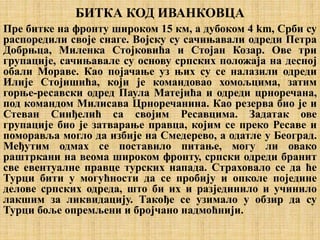 БИТКА КОД ИВАНКОВЦА
Пре битке на фронту широком 15 км, а дубоком 4 km, Срби су
распоредили своје снаге. Војску су сачињавали одреди Петра
Добрњца, Миленка Стојковића и Стојан Козар. Ове три
групације, сачињавале су основу српских положаја на десној
обали Мораве. Као појачање уз њих су се налазили одреди
Илије Стојишића, који је командовао хомољцима, затим
горње-ресавски одред Паула Матејића и одреди црноречана,
под командом Милисава Црноречанина. Као резерва био је и
Стеван Синђелић са својим Ресавцима. Задатак ове
групације био је затварање правца, којим се преко Ресаве и
поморавља могло да избије на Смедерево, а одатле у Београд.
Међутим одмах се поставило питање, могу ли овако
раштркани на веома широком фронту, српски одреди бранит
све евентуалне правце турских напада. Страховало се да ће
Турци бити у могућности да се пробију и опколе поједине
делове српских одреда, што би их и разјединило и учинило
лакшим за ликвидацију. Такође се узимало у обзир да су
Турци боље опремљени и бројчано надмоћнији.
 