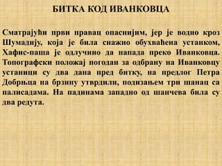 БИТКА КОД ИВАНКОВЦА
Сматрајући први правац опаснијим, јер је водио кроз
Шумадију, која је била снажно обухваћена устанком,
Хафис-паша је одлучиио да напада преко Иванковца.
Топографски положај погодан за одбрану на Иванковцу
устаници су два дана пред битку, на предлог Петра
Добрњца на брзину утврдили, подизањем три шанац са
палисадама. На падинама западно од шанчева била су
два редута.
 