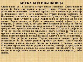 БИТКА КОД ИВАНКОВЦА
Хафис-паша је 18. августа ујутро напао устанике. Хафиз-пашина
војска је била сакупљена у рејону Ниша. Турска војска није
располагала топовима. Главнина турских снага запосела је положаје
на Везировом брду. У исто време, две турске колоне заобишле су
Иванковац са истока и запада и запоселе Супску и Сењ. Ударом са
Везировог брда Супске и Сења Хафиз-паша је рачунао да ће ако
ништа, барем потиснути Србе и отворити својој војсци пут до
Београда. У освит зоре, 6. августа 1805 извршен је напад на српске
положаје. У напад је прва кренула коњица. У сусрет им је из шанца
кренула шест српских коњаника. У исто време од Турака издвојила се
група да подели мегдан на Краљевом пољу. Мегдан је трајао док
турски коњаници нису дошли у домет српских пушака. У том маху из
шанца изађоше пешаци и опалише један плотун а потом се вратише у
шанац. Док је једна колона Турака нападала шанац, друга је
покушавала да се преко редута пробије до истог. После краћег
пушкарања посада предњег редута се повукла у задњи. Бесним
нападима турске коњице на редуте и шанчеве, касније се придуржила
и турска пешадија у нападу на мањи шанац. Тек предвече су Турци
успели да освоје мањи шанац, кад се посада шанца повукла у већи
шанац.
 