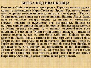 БИТКА КОД ИВАНКОВЦА
Пошто су Срби напустили први редут, Турци су напали други,
којим је командовао Кара-Стева из Прова. Тек после једног
часа је српска посада морала да напусти и овај редут. Тада су
Турци преузели напад на велики шанац. Падине Лудог брда,
које се уздизало северо-западно од шанца су отежавале
турској коњици да искористе пун потенцијал. Нападе са
источне стране онемогућавало је корито Иванковачке реке, а
са јужне стране коњицу је у нападу онемогућавао густ
шљивар. У току дана Турци су извршили двадесет напада на
српске положаје, али су сви били одбијени. Појава српске
војске на Лудом брду, учинила је рањивим леви турски бок.
Турци су под окриљем ноћи напустили Иванковац, чиме су
борбе завршене. Ускоро је дошао у помоћ вожд Карађорђе, и
придружио се Стојковићу на положајима изнад Параћина.
Турци су устанике нападали 20. августа још три пута и били
су успешно одбијени, због тога се Хафиз-паша повукао према
Параћину. Оставио је устаницима богат ратни плен.
 