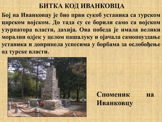 БИТКА КОД ИВАНКОВЦА
Бој на Иванковцу је био први сукоб устаника са турском
царском војском. До тада су се борили само са војском
узурпатора власти, дахија. Ова победа је имала велики
морални одјек у целом пашалуку и ојачала самопоуздање
устаника и допринела успесима у борбама за ослобођење
од турске власти.
Споменик на
Иванковцу
 