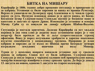 БИТКА НА МИШАРУ
Карађорђе је 1806. године добро проценио ситуацију и припремио се
за одбрану. Устаници су били спремни за напад из правца Румелије.
Војска се ушанчила на Делиграду крај Алексинца и ту чекала турску
војску са југа. Потпуно изненада дошао је и други напад, из Босне.
Босански везир Сулејман-паша Скопљак окупио је босанске паше и
капетане и запутио се преко Дрине. Изненадио је устанике и освојио
Мачву. Срби су се повукли на линију одбране Шабац-Ваљево.
Ситуација је постала критична. Долазак Карађорђа са пет хиљада
војника и два топа улио је додатну наду устаницима којих је у том
подручју било премало да би се даље супротстављали турској
офанзиви. Вожд је поред несумњиве храбрости и харизме показивао
изузетне способности у командовању трупама. Направио је план
одбране и наредио да се излаз из Шапца према Београду затвори
изградњом земљаних шанчева на пољу Мишар.
Турци су у неколико наврата нападали устанике док су градили
шанац за одбрану. Сваки пут су били одбијени. Сулејман-паша
Скопљак је после пораза у чаркама одложио већ припремљени напад,
чекајући извештаје извиђача о стању српских трупа. До боја је дошло
13. августа по новом, односно 1. августа по старом календару.
 
