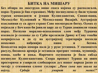 БИТКА НА МИШАРУ
Без обзира на двоструко више снага којима су располагали,
пораз Турака је био страховит. Међу погинулима су били чувени
турски команданти и јунаци Кулин-капетан, Синан-паша,
Мехмед-бег Куленовић и Мехмед-паша Видајић. Аустријски
изасланици су са друге стране Саве посматрали битку. Одмах су
појахали у Беч како би јавили цару да су Турци доживели тежак
пораз. Потпуни морално-психолошки слом међу Турцима
изазвало је сазнање да су Срби прелазили Дрину и Саву гонећи
непријатеља и да су на аустријској територији посекли
неколико виђенијих паша и бегова.
Комплетна војна комора пала је у руке устаника. У свеопштем
расулу, босанска армија је оставила прегршт топова, муниције,
новца, одеће и коња. Нарочито скупоцена је била сабља
погинулог Кулин-капетана. Скора пропаст Турака на овим
просторима и узаврели слободарски дух нашег народа јасно се
читају у стиховима слепог гуслара: „Рани сина пак шаљи на
војску, Србија се умирит не може!”
 