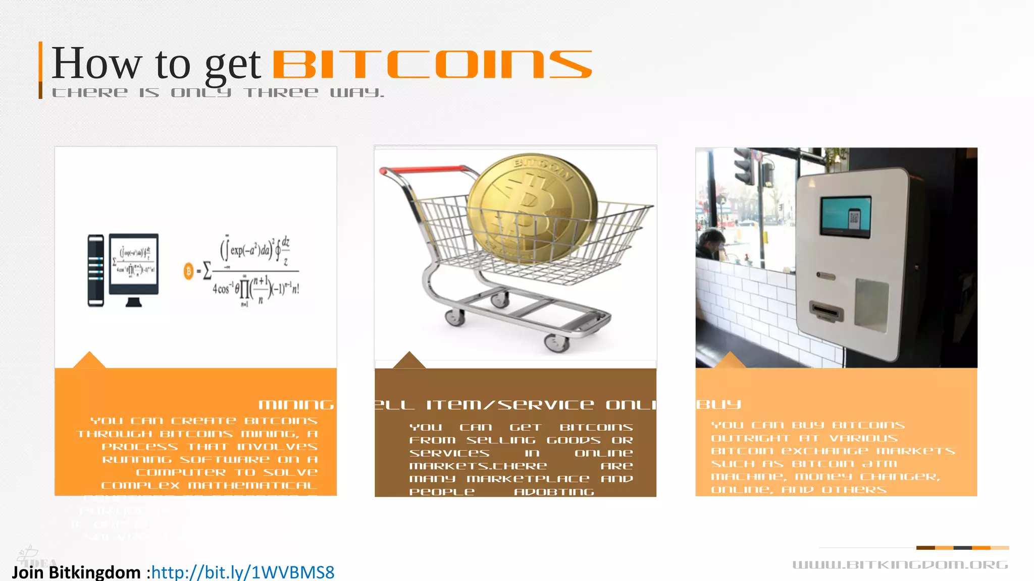 How to get BitcoinsThere is only three way.
Mining
You can create Bitcoins
through Bitcoins Mining, a
process that involves
running software on a
computer to solve
complex mathematical
equations to generate a
portion of the currency.
if one of the equations is
solved, then the payout
is a Bitcoin.
Sell item/service online
You can get Bitcoins
from selling goods or
services in online
markets.There are
many marketplace and
people adobting
bitcoins.
Buy
You can buy Bitcoins
outright at various
Bitcoin exchange markets
such as Bitcoin Atm
Machine, Money Changer,
Online, and others
IDEA www.bitkingdom.org
Join Bitkingdom :http://bit.ly/1WVBMS8
 