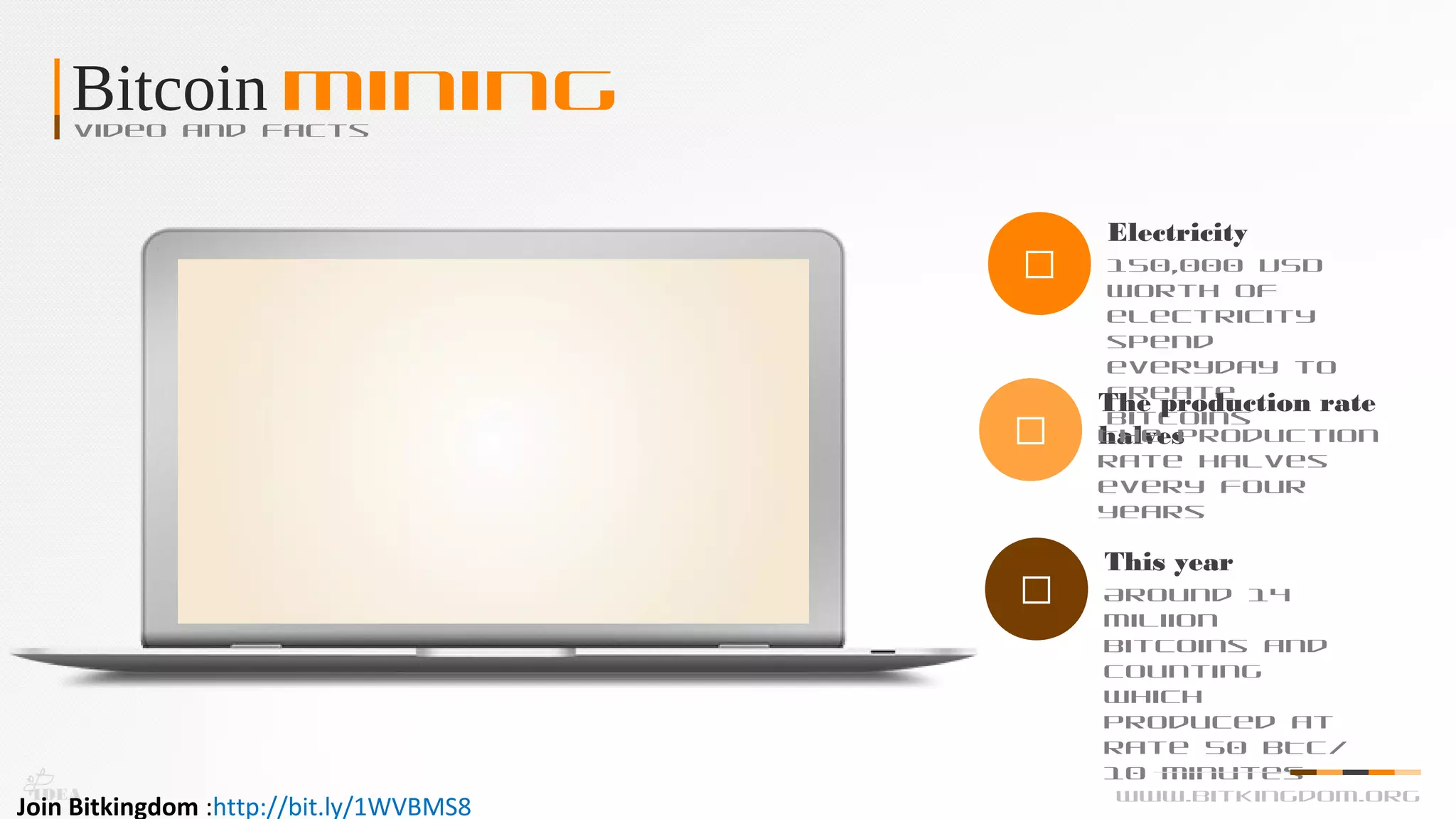 Bitcoin MiningVideo and Facts

Electricity
150,000 USD
worth of
electricity
spend
everyday to
create
bitcoins

The production rate
halvesThe production
rate halves
every four
years

This year
Around 14
miliion
bitcoins and
counting
which
produced at
rate 50 BTC/
10 Minutes
IDEA www.bitkingdom.org
Join Bitkingdom :http://bit.ly/1WVBMS8
 