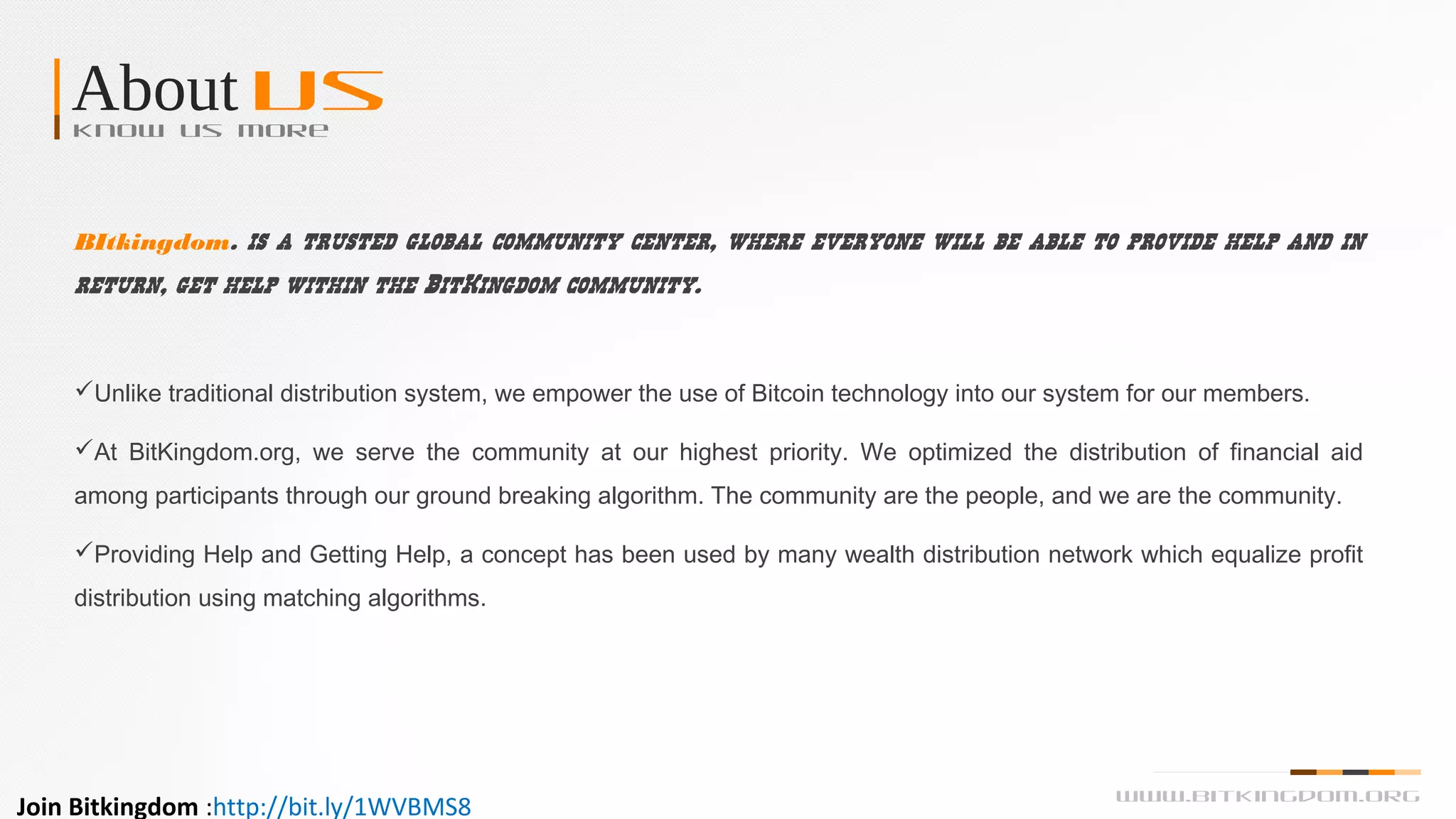 About UsKnow us more
Unlike traditional distribution system, we empower the use of Bitcoin technology into our system for our members.
At BitKingdom.org, we serve the community at our highest priority. We optimized the distribution of financial aid
among participants through our ground breaking algorithm. The community are the people, and we are the community.
Providing Help and Getting Help, a concept has been used by many wealth distribution network which equalize profit
distribution using matching algorithms.
BItkingdom. is a trusted global community center, where everyone will be able to provide help and in
return, get help within the BitKingdom community.
www.bitkingdom.org
Join Bitkingdom :http://bit.ly/1WVBMS8
 