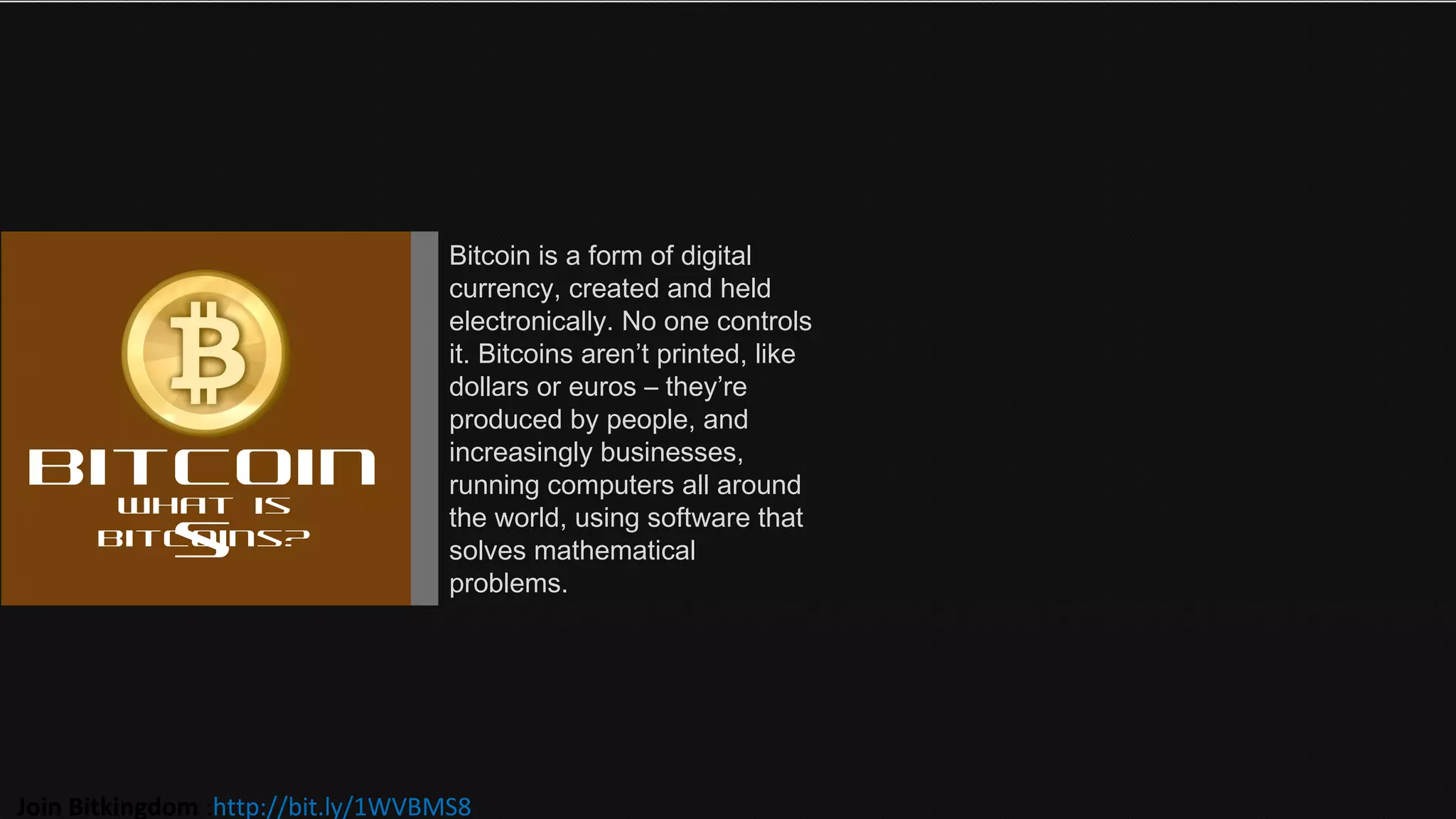 Bitcoin
s
What is
bitcoins?
Bitcoin is a form of digital
currency, created and held
electronically. No one controls
it. Bitcoins aren’t printed, like
dollars or euros – they’re
produced by people, and
increasingly businesses,
running computers all around
the world, using software that
solves mathematical
problems.
Join Bitkingdom :http://bit.ly/1WVBMS8
 