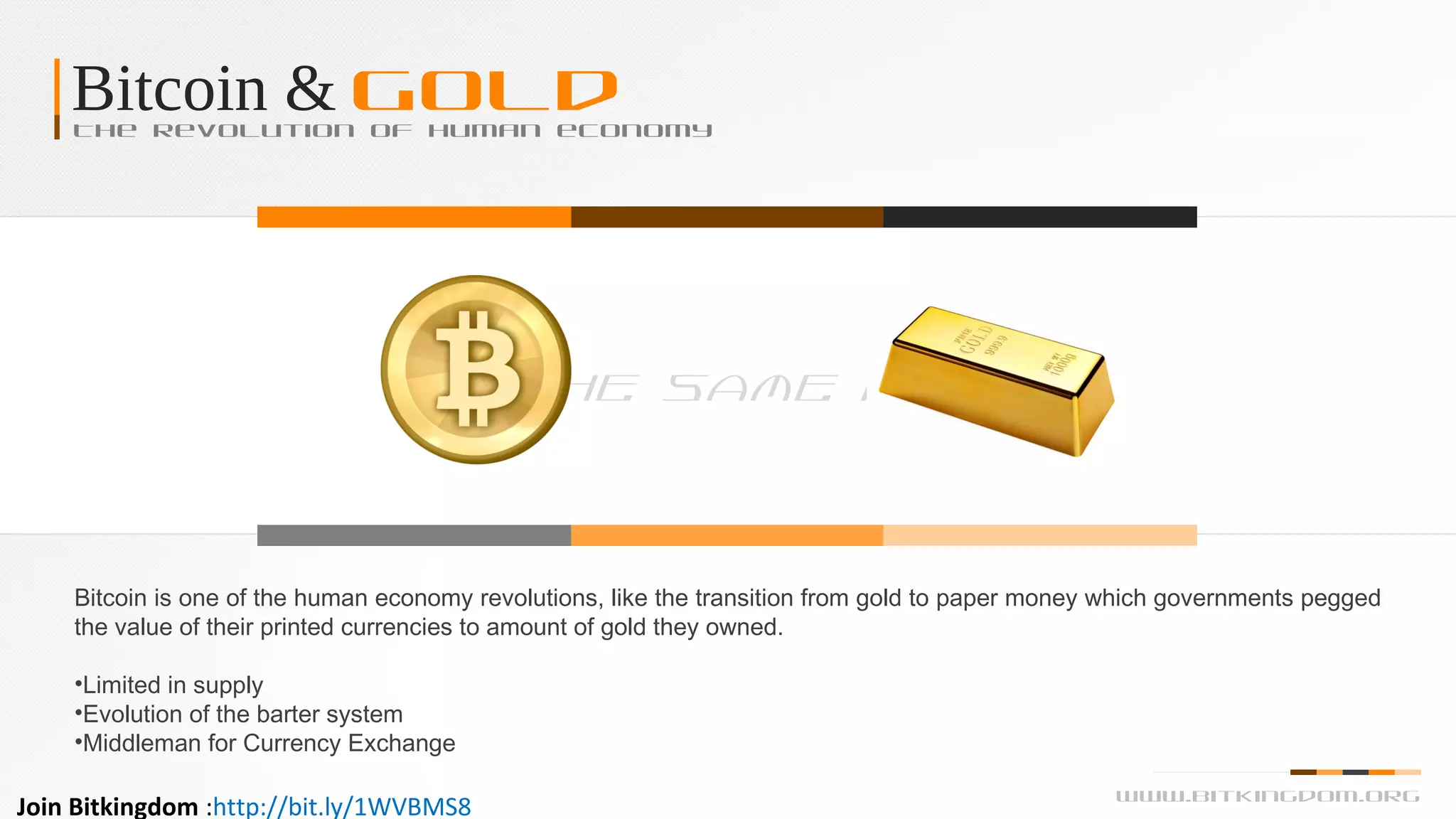 Bitcoin & GoldThe revolution of human economy
Bitcoin is one of the human economy revolutions, like the transition from gold to paper money which governments pegged
the value of their printed currencies to amount of gold they owned.
•Limited in supply
•Evolution of the barter system
•Middleman for Currency Exchange
The Same As
www.bitkingdom.org
Join Bitkingdom :http://bit.ly/1WVBMS8
 