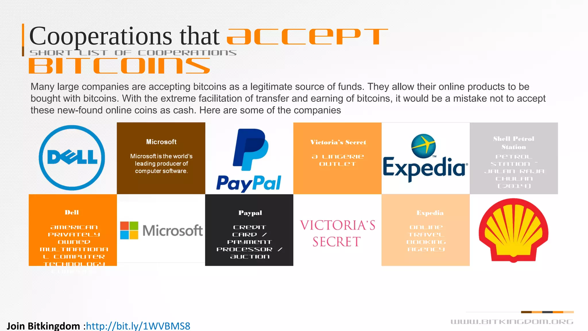 Cooperations that Accept
Bitcoins
Short List of Cooperations
Many large companies are accepting bitcoins as a legitimate source of funds. They allow their online products to be
bought with bitcoins. With the extreme facilitation of transfer and earning of bitcoins, it would be a mistake not to accept
these new-found online coins as cash. Here are some of the companies
Dell
American
privately
owned
multinationa
l computer
technology
company
Paypal
Credit
card /
payment
processor /
Auction
Expedia
Online
travel
booking
agency
Victoria’s Secret
A lingerie
outlet
Shell Petrol
Station
Petrol
station –
Jalan Raja
Chulan
(2014)
www.bitkingdom.org
Join Bitkingdom :http://bit.ly/1WVBMS8
 