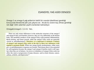 ESANSİYEL YAĞ ASİDİ DENGESİ
Omega 3 ve omega 6 yağ asitlerinin belirli bir oranda tüketilmesi gerektiği
konusunda literatürde pek çok çalışma var. Ancak bu oranın kaç olması gerektiği
net değil bilim adamları çeşitli oranlardan bahsediyor.
Omega6/omega3= 1:1-4:1 ?etc..
 