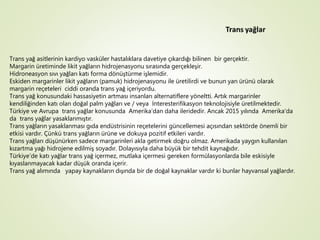 Trans yağ asitlerinin kardiyo vasküler hastalıklara davetiye çıkardığı bilinen bir gerçektir.
Margarin üretiminde likit yağların hidrojenasyonu sırasında gerçekleşir.
Hidroneasyon sıvı yağları katı forma dönüştürme işlemidir.
Eskiden margarinler likit yağların (pamuk) hidrojenasyonu ile üretilirdi ve bunun yan ürünü olarak
margarin reçeteleri ciddi oranda trans yağ içeriyordu.
Trans yağ konusundaki hassasiyetin artması insanları alternatiflere yöneltti. Artık margarinler
kendiliğinden katı olan doğal palm yağları ve / veya İnteresterifikasyon teknolojisiyle üretilmektedir.
Türkiye ve Avrupa trans yağlar konusunda Amerika’dan daha ileridedir. Ancak 2015 yılında Amerika’da
da trans yağlar yasaklanmıştır.
Trans yağların yasaklanması gıda endüstrisinin reçetelerini güncellemesi açısından sektörde önemli bir
etkisi vardır. Çünkü trans yağların ürüne ve dokuya pozitif etkileri vardır.
Trans yağları düşünürken sadece margarinleri akla getirmek doğru olmaz. Amerikada yaygın kullanılan
kızartma yağı hidrojene edilmiş soyadır. Dolayısıyla daha büyük bir tehdit kaynağıdır.
Türkiye’de katı yağlar trans yağ içermez, mutlaka içermesi gereken formülasyonlarda bile eskisiyle
kıyaslanmayacak kadar düşük oranda içerir.
Trans yağ alımında yapay kaynakların dışında bir de doğal kaynaklar vardır ki bunlar hayvansal yağlardır.
 