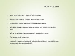 YAĞIN İŞLEVLERİ
• Yiyeceklerin lezzetini önemli ölçüde arttırır.
• Tokluk hissi vererek öğünler arası süreyi uzatır.
• Kızartmada ısı transfer ortamı olarak görev yapar
• Vücudun ihtiyacı olup sentezleyemediği yağ asitleri bitkilerden
alınır
• Vücut sıcaklığının korunmasında izolatör görvi yapar
• Deriye esneklik kazandırır.
• Uzun süre yağsız diyet tatbik edildiğinde deride pul pul dökülmeler
ve sabepsiz kanamalar görülür.
 