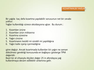 KIZARTMALIK YAĞLAR
Bir yağda kaç defa kızartma yapılabilir sorusunun net bir cevabı
yoktur.
Yağlar kullanıldığı sürece oksidasyona uğrar. Bu durum ;
1. Kızartılan ürüne
2. Kızartılan ürün miktarına
3. Kızartma süresine
4. Yağın cinsine
5. Kızartmanın kesikli mi sürekli mi yapıldığına
6. Yağın katkı içerip içermediğine
göre değişir. Ancak kızartmada kullanılan bir yağın ne zaman
dökülmesi gerektiği konusunda en bağlayıcı gösterge TPM
değeridir.
Basit bir el cihazıyla ölçülen değer 25 in altındaysa yağ
kullanılmaya devam edilebilir anlamına gelir.
 