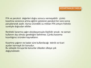 KIZARTMALIK YAĞLAR
FFA ve peroksit değerleri doğru sonucu vermeyebilir çünkü
kızartma süresince artma eğilimi gösteren peroksit bir süre sonra
parçalanarak azalır. Ayrıca üründeki su miktarı FFA artışını hidroliz
suretiyle doğrudan etkiler.
Renkteki kararma yağın oksidasyonuyla ilişkilidir ancak ne zaman
kullanım dışı olması gerektiğini belirtmez. Çünkü kararma
kızarttığınız üründen kaynaklanır.
Kızartma yağının ne kadar süre kullanılacağı teknik ve ticari
açıdan karmaşık bir konudur.
Bu sebeple Avrupa’da kanunlar ülkeden ülkeye çok
değişmektedir.
 