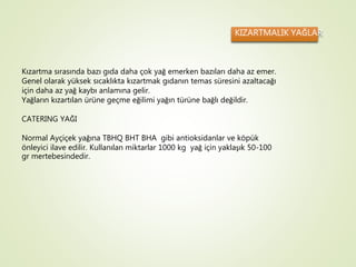 KIZARTMALIK YAĞLAR
Kızartma sırasında bazı gıda daha çok yağ emerken bazıları daha az emer.
Genel olarak yüksek sıcaklıkta kızartmak gıdanın temas süresini azaltacağı
için daha az yağ kaybı anlamına gelir.
Yağların kızartılan ürüne geçme eğilimi yağın türüne bağlı değildir.
CATERING YAĞI
Normal Ayçiçek yağına TBHQ BHT BHA gibi antioksidanlar ve köpük
önleyici ilave edilir. Kullanılan miktarlar 1000 kg yağ için yaklaşık 50-100
gr mertebesindedir.
 