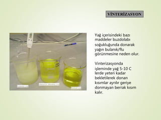 VİNTERİZASYON
Yağ içerisindeki bazı
maddeler buzdolabı
soğukluğunda donarak
yağın bulanık/flu
görünmesine neden olur.
Vinterizasyonda
işleminde yağ 5-10 C
lerde yeteri kadar
bekletilerek donan
kısımlar ayrılır geriye
donmayan berrak kısım
kalır.
 