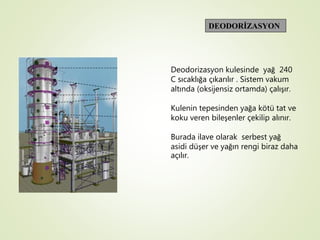 DEODORİZASYON
Deodorizasyon kulesinde yağ 240
C sıcaklığa çıkarılır . Sistem vakum
altında (oksijensiz ortamda) çalışır.
Kulenin tepesinden yağa kötü tat ve
koku veren bileşenler çekilip alınır.
Burada ilave olarak serbest yağ
asidi düşer ve yağın rengi biraz daha
açılır.
 