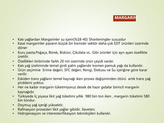 MARGARİN
• Katı yağlardan Margarinler su içerir(%18-40) Shorteningler susuzdur
• Kase margarinler pazarın küçük bir kısmıdır sektör daha çok EDT ürünleri üzerinde
döner
• Kuru pasta,Poğaça, Börek, Bisküvi, Çikolata vs.. Gibi ürünler için ayrı ayarı özellikte
üretilir.
• Özellikleri birbirinde farklı 20 nin üzerinde ürün çeşidi vardır.
• Katı yağ üretiminde temel girdi palm yağlarıdır kısmen pamuk yağı da kullanılır.
• Ürün seçimine Erime değeri, SFC değeri, Rengi, Dokusu ve Su içeriğine göre karar
verilir.
• Eskiden trans yağların temel kaynağı iken proses değişiminden ötürü artık trans yağ
problemi yoktur.
• Her ne kadar margarin tüketmiyoruz desek de hazır gıdalar birincil margarin
kaynağıdır.
• Türkiyede İç piyasa likit yağ tüketimi yıllık 980 bin ton iken , margarin tüketimi 580
bin tondur.
• Doymuş yağ içeriği yüksektir.
• Rafinasyon prosesleri likit yağlar gibidir. İlaveten;
• Hidrojenasyon ve interesterifikasyon teknolojileri kullanılır.
 