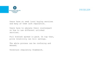 PROBLEM
Users have no seek local buying services
and many of them lack reputation.
Users have to educate their counterpart
on how to use different unlinked
services.
Full bid/ask spread is paid. On top that,
price volatility can kill savings.
The whole process can be confusing and
messed.
Uncertain regulatory framework.
 