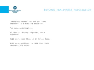 BITCOIN REMITTANCE ASSOCIATION
Combining several on and off ramp
services in a bundled solution.
Fee generation/split.
No central entity required, only
software.
Will cost less than 1% in total fees.
Will save millions in case the right
partners are found.
 